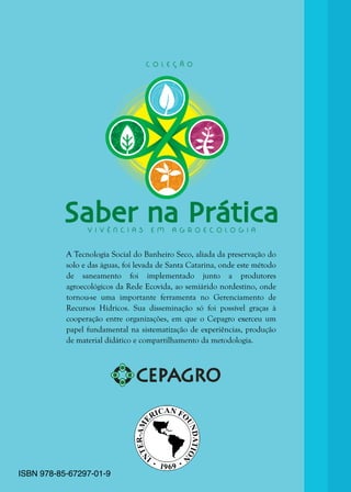 4
A Tecnologia Social do Banheiro Seco, aliada da preservação do
solo e das águas, foi levada de Santa Catarina, onde este método
de saneamento foi implementado junto a produtores
agroecológicos da Rede Ecovida, ao semiárido nordestino, onde
tornou-se uma importante ferramenta no Gerenciamento de
Recursos Hídricos. Sua disseminação só foi possível graças à
cooperação entre organizações, em que o Cepagro exerceu um
papel fundamental na sistematização de experiências, produção
de material didático e compartilhamento da metodologia.
Saber na PráticaV I V Ê N C I A S E M A G R O E C O L O G I A
C O L E Ç Ã O
ISBN 978-85-67297-01-9
 