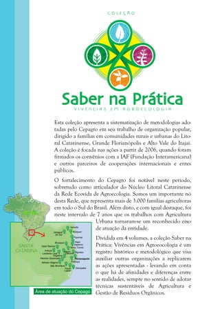 3
SANTA
CATARINA
Jaraguá
do Sul
Joinville
Araquari
Itajaí
Itapema
Vidal Ramos
Imbuia
Leoberto Leal
Nova Trento
Major
Gercino
Palhoça
Florianópolis
GaropabaPaulo
Lopes
Alfredo Wagner
Rancho Queimado
Angelina
Brusque
São Bonifácio
Biguaçu
Piçarras
BRASILBRASIL
Área de atuação do Cepago
Saber na PráticaV I V Ê N C I A S E M A G R O E C O L O G I A
C O L E Ç Ã O
Esta coleção apresenta a sistematização de metodologias ado-
tadas pelo Cepagro em seu trabalho de organização popular,
dirigido a famílias em comunidades rurais e urbanas do Lito-
ral Catarinense, Grande Florianópolis e Alto Vale do Itajaí.
A coleção é focada nas ações a partir de 2006, quando foram
firmados os convênios com a IAF (Fundação Interamericana)
e outros parceiros de cooperações internacionais e entes
públicos.
O fortalecimento do Cepagro foi notável neste período,
sobretudo como articulador do Núcleo Litoral Catarinense
da Rede Ecovida de Agroecologia. Somos um importante nó
desta Rede, que representa mais de 3.000 famílias agricultoras
em todo o Sul do Brasil. Além disto, e com igual destaque, foi
neste intervalo de 7 anos que os trabalhos com Agricultura
Urbana tornaram-se um reconhecido eixo
de atuação da entidade.
Dividida em 4 volumes, a coleção Saber na
Prática: Vivências em Agroeocologia é um
registro histórico e metodológico que visa
auxiliar outras organizações a replicarem
as ações apresentadas - levando em conta
o que há de afinidades e diferenças entre
as realidades, sempre no sentido de adotar
técnicas sustentáveis de Agricultura e
Gestão de Resíduos Orgânicos.
 