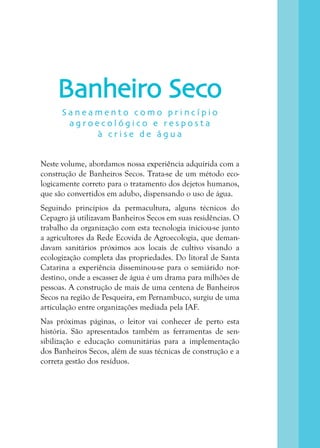 4
Banheiro Seco
Neste volume, abordamos nossa experiência adquirida com a
construção de Banheiros Secos. Trata-se de um método eco-
logicamente correto para o tratamento dos dejetos humanos,
que são convertidos em adubo, dispensando o uso de água.
Seguindo princípios da permacultura, alguns técnicos do
Cepagro já utilizavam Banheiros Secos em suas residências. O
trabalho da organização com esta tecnologia iniciou-se junto
a agricultores da Rede Ecovida de Agroecologia, que deman-
davam sanitários próximos aos locais de cultivo visando a
ecologização completa das propriedades. Do litoral de Santa
Catarina a experiência disseminou-se para o semiárido nor-
destino, onde a escassez de água é um drama para milhões de
pessoas. A construção de mais de uma centena de Banheiros
Secos na região de Pesqueira, em Pernambuco, surgiu de uma
articulação entre organizações mediada pela IAF.
Nas próximas páginas, o leitor vai conhecer de perto esta
história. São apresentados também as ferramentas de sen-
sibilização e educação comunitárias para a implementação
dos Banheiros Secos, além de suas técnicas de construção e a
correta gestão dos resíduos.
S a n e a m e n t o c o m o p r i n c í p i o
a g r o e c o l ó g i c o e r e s p o s t a
à c r i s e d e á g u a
 