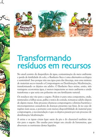 7
No atual cenário de desperdício de água, contaminação do meio ambiente
e perda de fertilidade do solo, o Banheiro Seco é uma alternativa ecológica
e sustentável. Isso porque não usa água para dar descarga, mas uma mistura
de materiais secos visando a Compostagem ou Desidratação/Alcalinização,
transformando os dejetos em adubo. O Banheiro Seco reúne, então, três
vantagens: economiza água, é menos impactante ao meio ambiente e ainda
transforma o que seria um poluente em um fertilizante natural.
Os resíduos não vão para o esgoto. Podem ir para uma composteira, onde,
misturados a folhas secas, palha e restos de comida, tornam-se adubo depois
de alguns meses. Este processo chama-se compostagem e elimina bactérias e
microorganismos causadores de doenças presentes nas fezes. Já no caso de
regiões mais secas, e portanto com menos disponibilidade de material para
compostagem, a recomendação é que os dejetos passem por um processo de
desidratação/alcalinização.
A urina e as águas cinzas (que saem da pia e do chuveiro) também não
vão para o esgoto. São usadas para irrigar um círculo de bananeiras, que
absorvem os nutrientes destes líquidos.
Transformando
resíduos em recursos
 