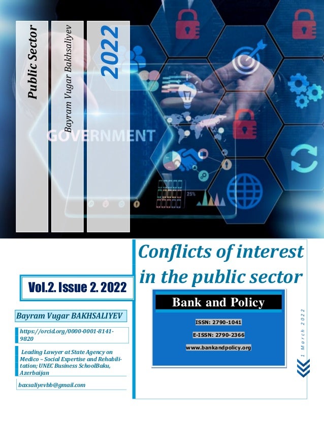 P a g e | 5
1
M
a
r
c
h
2
0
2
2
Bayram
Vugar
Bakhsaliyev
2022
Public
Sector
Conflicts of interest
in the public sector
Bayram Vugar BAKHSALIYEV
https://orcid.org/0000-0001-8141-
9820
Leading Lawyer at State Agency on
Medico – Social Expertise and Rehabili-
tation; UNEC Business SchoolBaku,
Azerbaijan
baxsaliyevbb@gmail.com
Bank and Policy
ISSN: 2790-1041
E-ISSN: 2790-2366
www.bankandpolicy.org
Vol.2. Issue 2. 2022
 