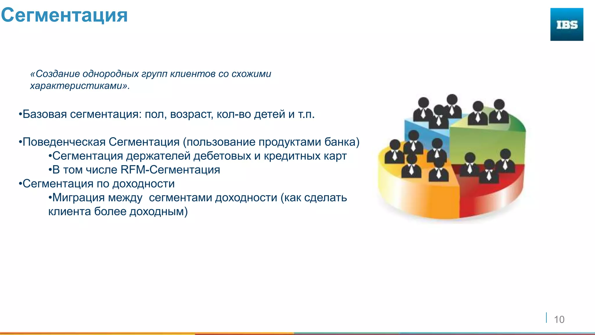 10
Сегментация
«Создание однородных групп клиентов со схожими
характеристиками».
•Базовая сегментация: пол, возраст, кол-во детей и т.п.
•Поведенческая Сегментация (пользование продуктами банка)
•Сегментация держателей дебетовых и кредитных карт
•В том числе RFM-Сегментация
•Сегментация по доходности
•Миграция между сегментами доходности (как сделать
клиента более доходным)
 