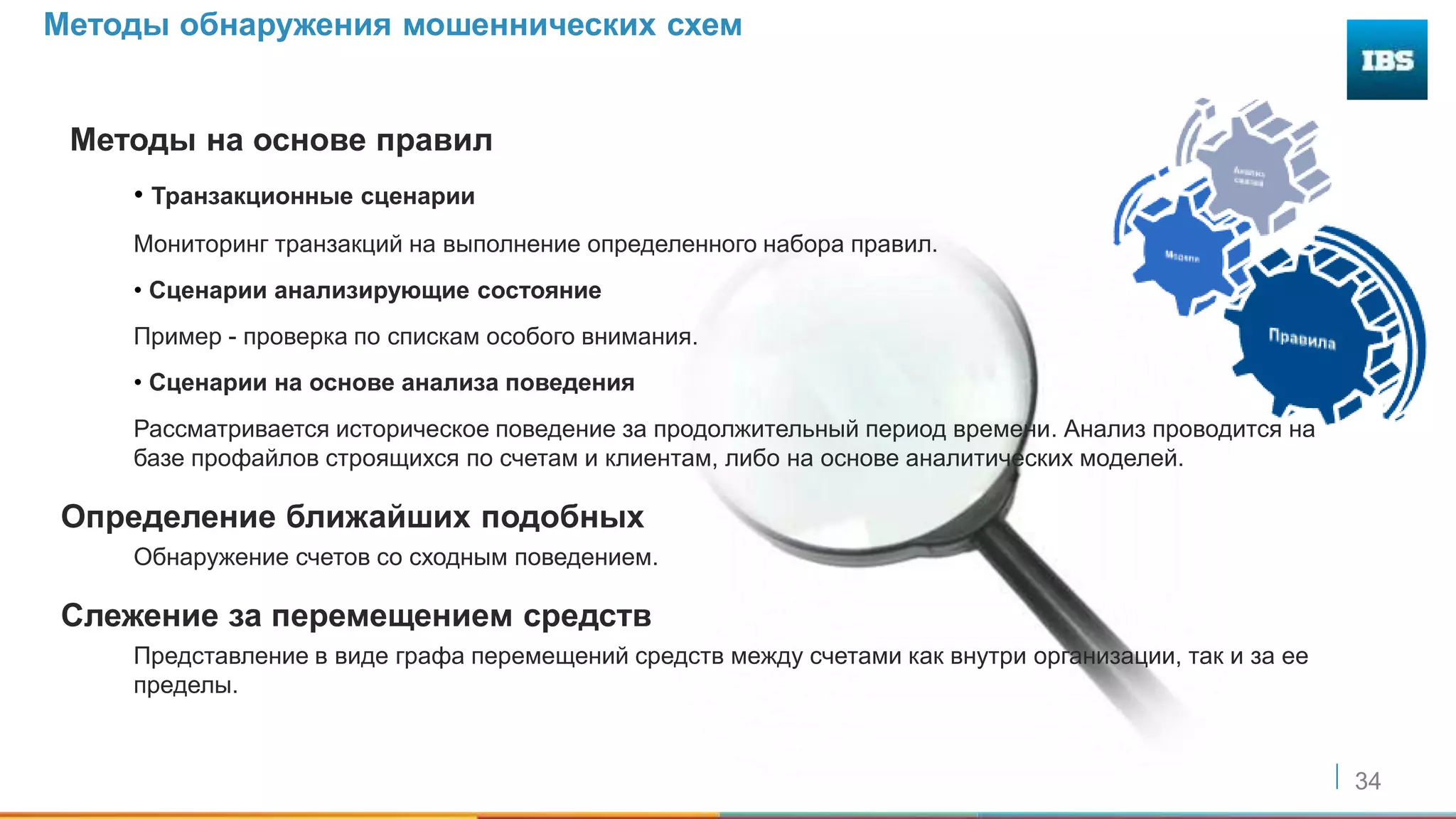 34
Методы обнаружения мошеннических схем
Методы на основе правил
• Транзакционные сценарии
Мониторинг транзакций на выполнение определенного набора правил.
• Сценарии анализирующие состояние
Пример - проверка по спискам особого внимания.
• Сценарии на основе анализа поведения
Рассматривается историческое поведение за продолжительный период времени. Анализ проводится на
базе профайлов строящихся по счетам и клиентам, либо на основе аналитических моделей.
Определение ближайших подобных
Обнаружение счетов со сходным поведением.
Слежение за перемещением средств
Представление в виде графа перемещений средств между счетами как внутри организации, так и за ее
пределы.
 