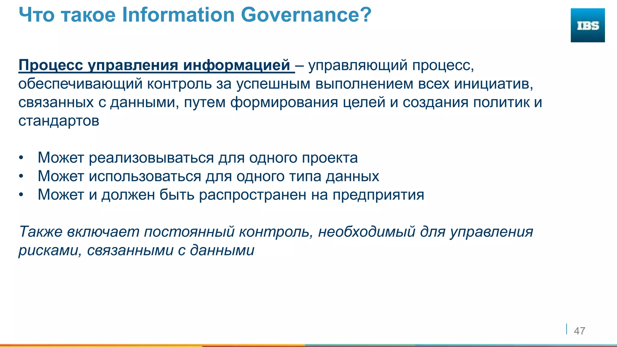 47
Что такое Information Governance?
Процесс управления информацией – управляющий процесс,
обеспечивающий контроль за успешным выполнением всех инициатив,
связанных с данными, путем формирования целей и создания политик и
стандартов
• Может реализовываться для одного проекта
• Может использоваться для одного типа данных
• Может и должен быть распространен на предприятия
Также включает постоянный контроль, необходимый для управления
рисками, связанными с данными
 