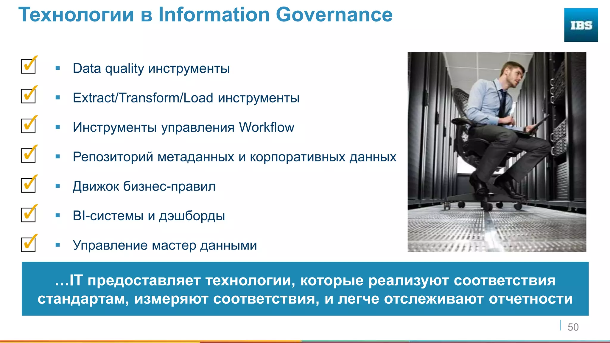 50
Технологии в Information Governance
 Data quality инструменты
 Extract/Transform/Load инструменты
 Инструменты управления Workflow
 Репозиторий метаданных и корпоративных данных
 Движок бизнес-правил
 BI-системы и дэшборды
 Управление мастер данными
…IT предоставляет технологии, которые реализуют соответствия
стандартам, измеряют соответствия, и легче отслеживают отчетности
 