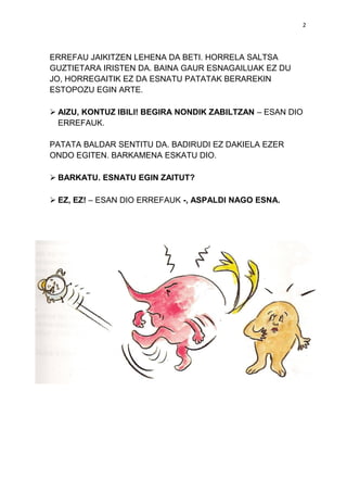2

ERREFAU JAIKITZEN LEHENA DA BETI. HORRELA SALTSA
GUZTIETARA IRISTEN DA. BAINA GAUR ESNAGAILUAK EZ DU
JO, HORREGAITIK EZ DA ESNATU PATATAK BERAREKIN
ESTOPOZU EGIN ARTE.
 AIZU, KONTUZ IBILI! BEGIRA NONDIK ZABILTZAN – ESAN DIO
ERREFAUK.
PATATA BALDAR SENTITU DA. BADIRUDI EZ DAKIELA EZER
ONDO EGITEN. BARKAMENA ESKATU DIO.
 BARKATU. ESNATU EGIN ZAITUT?
 EZ, EZ! – ESAN DIO ERREFAUK -, ASPALDI NAGO ESNA.

 