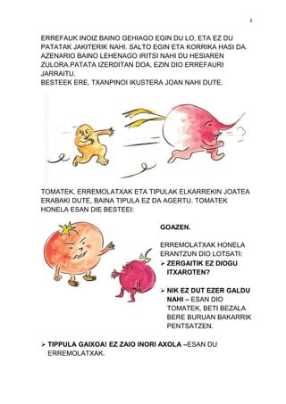 3

ERREFAUK INOIZ BAINO GEHIAGO EGIN DU LO, ETA EZ DU
PATATAK JAKITERIK NAHI. SALTO EGIN ETA KORRIKA HASI DA.
AZENARIO BAINO LEHENAGO IRITSI NAHI DU HESIAREN
ZULORA.PATATA IZERDITAN DOA, EZIN DIO ERREFAURI
JARRAITU.
BESTEEK ERE, TXANPINOI IKUSTERA JOAN NAHI DUTE.

TOMATEK, ERREMOLATXAK ETA TIPULAK ELKARREKIN JOATEA
ERABAKI DUTE, BAINA TIPULA EZ DA AGERTU. TOMATEK
HONELA ESAN DIE BESTEEI:
GOAZEN.
ERREMOLATXAK HONELA
ERANTZUN DIO LOTSATI:
 ZERGAITIK EZ DIOGU
ITXAROTEN?
 NIK EZ DUT EZER GALDU
NAHI – ESAN DIO
TOMATEK, BETI BEZALA
BERE BURUAN BAKARRIK
PENTSATZEN.
 TIPPULA GAIXOA! EZ ZAIO INORI AXOLA –ESAN DU
ERREMOLATXAK.

 