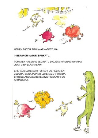 4

HEMEN DATOR TIPULA ARNASESTUKA.
 BERANDU NATOR, BARKATU.
TOMATEK HASERRE BEGIRATU DIO, ETA HIRURAK KORRIKA
JOAN DIRA ELKARREKIN.
EREFAUK LEHENA IRITSI NAHI DU HESIAREN
ZULORA, BAINA PEPINO LEHENAGO IRITSI DA.
BRUSSELAKO AZA BERE ATZETIK EKARRI DU
ARRASTAKA.

 