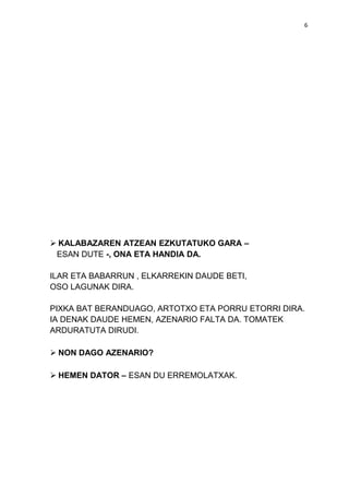 6

 KALABAZAREN ATZEAN EZKUTATUKO GARA –
ESAN DUTE -, ONA ETA HANDIA DA.
ILAR ETA BABARRUN , ELKARREKIN DAUDE BETI,
OSO LAGUNAK DIRA.
PIXKA BAT BERANDUAGO, ARTOTXO ETA PORRU ETORRI DIRA.
IA DENAK DAUDE HEMEN, AZENARIO FALTA DA. TOMATEK
ARDURATUTA DIRUDI.
 NON DAGO AZENARIO?
 HEMEN DATOR – ESAN DU ERREMOLATXAK.

 
