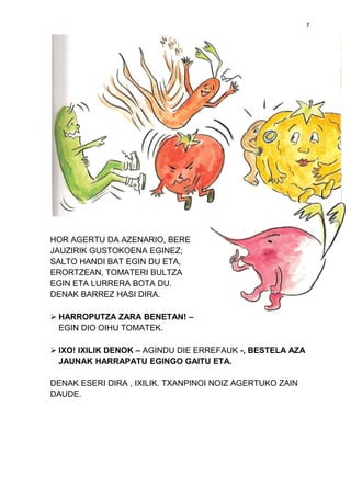 7

HOR AGERTU DA AZENARIO, BERE
JAUZIRIK GUSTOKOENA EGINEZ;
SALTO HANDI BAT EGIN DU ETA,
ERORTZEAN, TOMATERI BULTZA
EGIN ETA LURRERA BOTA DU.
DENAK BARREZ HASI DIRA.
 HARROPUTZA ZARA BENETAN! –
EGIN DIO OIHU TOMATEK.
 IXO! IXILIK DENOK – AGINDU DIE ERREFAUK -, BESTELA AZA
JAUNAK HARRAPATU EGINGO GAITU ETA.
DENAK ESERI DIRA , IXILIK. TXANPINOI NOIZ AGERTUKO ZAIN
DAUDE.

 