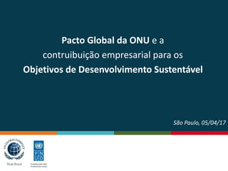Pacto Global da ONU e a
contruibuição empresarial para os
Objetivos de Desenvolvimento Sustentável
São Paulo, 05/04/17
 