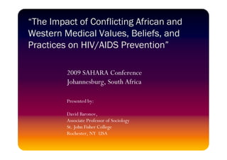 “The Impact of Conflicting African and
Western Medical Values, Beliefs, and
Practices on HIV/AIDS Prevention”

         2009 SAHARA Conference
         Johannesburg, South Africa

         Presented by:

         David Baronov,
         Associate Professor of Sociology
         St. John Fisher College
         Rochester, NY USA
 