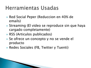 









Red Social Peper (Reduccion en 40% de
emails)
Streaming (El video se reproduce sin que haya
cargado completamente)
RSS (Articulos publicados)
Se ofrece un concepto y no se vende el
producto
Redes Sociales (FB, Twitter y Tuenti)

 