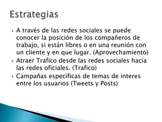 





A través de las redes sociales se puede
conocer la posición de los compañeros de
trabajo, si están libres o en una reunión con
un cliente y en que lugar. (Aprovechamiento)
Atraer Trafico desde las redes sociales hacia
las redes oficiales. (Trafico)
Campañas especificas de temas de interes
entre los usuarios (Tweets y Posts)

 