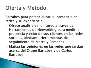 Barrabes para potencializar su presencia en
redes y su experiencia:
 Ofrece analisis y monitoreo a traves de
Herramientas de Networking para medir la
presencia y éxito de sus clientes en las redes
sociales, Mediante Herramientas de
seguimiento de Marca y Personas
 Matiza las opiniones en las redes que se dan
acerca del Grupo Barrabes y de Carlos
Barrabes

 