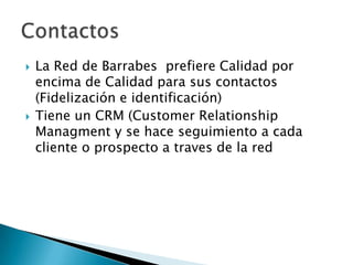 



La Red de Barrabes prefiere Calidad por
encima de Calidad para sus contactos
(Fidelización e identificación)
Tiene un CRM (Customer Relationship
Managment y se hace seguimiento a cada
cliente o prospecto a traves de la red

 