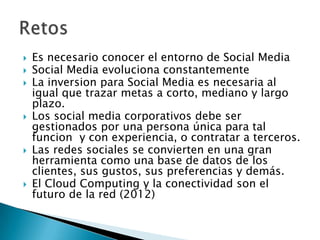 










Es necesario conocer el entorno de Social Media
Social Media evoluciona constantemente
La inversion para Social Media es necesaria al
igual que trazar metas a corto, mediano y largo
plazo.
Los social media corporativos debe ser
gestionados por una persona única para tal
funcion y con experiencia, o contratar a terceros.
Las redes sociales se convierten en una gran
herramienta como una base de datos de los
clientes, sus gustos, sus preferencias y demás.
El Cloud Computing y la conectividad son el
futuro de la red (2012)

 