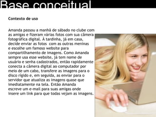 Contexto de uso Amanda passou a manhã de sábado no clube com  as amigas e fizeram várias fotos com sua câmera  fotográfica digital. À tardinha, já em casa,  decide enviar as fotos  com as outras meninas  e escolhe um famoso website para  compartilhamento de imagens. Como Amanda  sempre usa esse website, já tem nome de  usuário e senha cadastrados, então rapidamente  conecta a câmera digital ao computador por  meio de um cabo, transfere as imagens para o  disco rígido e, em seguida, as enviar para o  servidor que atualiza as imagens quase que  imediatamente na tela. Então Amanda  escreve um e-mail para suas amigas onde  insere um link para que todas vejam as imagens. Base conceitual 