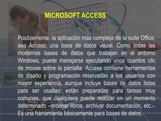MICROSOFT ACCESS
Posiblemente, la aplicación más compleja de la suite Office,
sea Access, una base de datos visual. Como todas las
modernas bases de datos que trabajan en el entorno
Windows, puede manejarse ejecutando unos cuantos clic
de mouse sobre la pantalla. Access contiene herramientas
de diseño y programación reservadas a los usuarios con
mayor experiencia, aunque incluye bases de datos listas
para ser usadas; están preparadas para tareas muy
comunes, que cualquiera puede realizar en un momento
determinado –ordenar libros, archivar documentación, etc.-.
Es una harramienta básicamente para bases de datos.
 