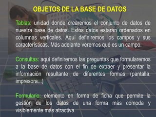 OBJETOS DE LA BASE DE DATOS
Tablas: unidad donde crearemos el conjunto de datos de
nuestra base de datos. Estos datos estarán ordenados en
columnas verticales. Aquí definiremos los campos y sus
características. Más adelante veremos qué es un campo.
Consultas: aquí definiremos las preguntas que formularemos
a la base de datos con el fin de extraer y presentar la
información resultante de diferentes formas (pantalla,
impresora...)
Formulario: elemento en forma de ficha que permite la
gestión de los datos de una forma más cómoda y
visiblemente más atractiva.
 