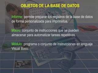 Informe: permite preparar los registros de la base de datos
de forma personalizada para imprimirlos.
Macro: conjunto de instrucciones que se pueden
almacenar para automatizar tareas repetitivas.
Módulo: programa o conjunto de instrucciones en lenguaje
Visual Basic
OBJETOS DE LA BASE DE DATOS
 