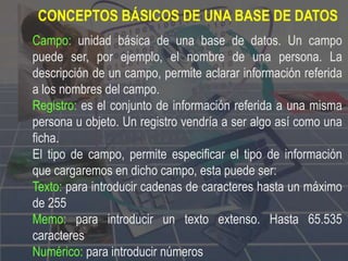 CONCEPTOS BÁSICOS DE UNA BASE DE DATOS
Campo: unidad básica de una base de datos. Un campo
puede ser, por ejemplo, el nombre de una persona. La
descripción de un campo, permite aclarar información referida
a los nombres del campo.
Registro: es el conjunto de información referida a una misma
persona u objeto. Un registro vendría a ser algo así como una
ficha.
El tipo de campo, permite especificar el tipo de información
que cargaremos en dicho campo, esta puede ser:
Texto: para introducir cadenas de caracteres hasta un máximo
de 255
Memo: para introducir un texto extenso. Hasta 65.535
caracteres
Numérico: para introducir números
 