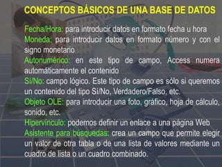 Fecha/Hora: para introducir datos en formato fecha u hora
Moneda: para introducir datos en formato número y con el
signo monetario
Autonumérico: en este tipo de campo, Access numera
automáticamente el contenido
Sí/No: campo lógico. Este tipo de campo es sólo si queremos
un contenido del tipo Sí/No, Verdadero/Falso, etc.
Objeto OLE: para introducir una foto, gráfico, hoja de cálculo,
sonido, etc.
Hipervínculo: podemos definir un enlace a una página Web
Asistente para búsquedas: crea un campo que permite elegir
un valor de otra tabla o de una lista de valores mediante un
cuadro de lista o un cuadro combinado.
CONCEPTOS BÁSICOS DE UNA BASE DE DATOS
 