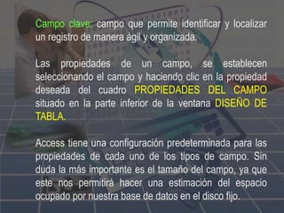 Campo clave: campo que permite identificar y localizar
un registro de manera ágil y organizada.
Las propiedades de un campo, se establecen
seleccionando el campo y haciendo clic en la propiedad
deseada del cuadro PROPIEDADES DEL CAMPO
situado en la parte inferior de la ventana DISEÑO DE
TABLA.
Access tiene una configuración predeterminada para las
propiedades de cada uno de los tipos de campo. Sin
duda la más importante es el tamaño del campo, ya que
este nos permitirá hacer una estimación del espacio
ocupado por nuestra base de datos en el disco fijo.
 