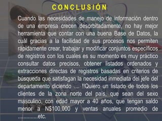 Cuando las necesidades de manejo de información dentro
de una empresa crecen desorbitadamente, no hay mejor
herramienta que contar con una buena Base de Datos, la
cuál gracias a la facilidad de sus procesos nos permiten
rápidamente crear, trabajar y modificar conjuntos específicos
de registros con los cuales es su momento es muy práctico
consultar datos precisos, obtener listados ordenados y
extracciones directas de registros basadas en criterios de
búsqueda que satisfagan la necesidad inmediata del jefe del
departamento diciendo .... !!Quiero un listado de todos los
clientes de la zona norte del país, que sean del sexo
masculino, con edad mayor a 40 años, que tengan saldo
menor a N$100,000 y ventas anuales promedio de
..............etc.
C O N C L U S I Ó N
 