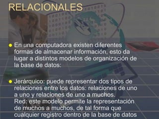 RELACIONALES
 En una computadora existen diferentes
formas de almacenar información, esto da
lugar a distintos modelos de organización de
la base de datos:
 Jerárquico: puede representar dos tipos de
relaciones entre los datos: relaciones de uno
a uno y relaciones de uno a muchos.
Red: este modelo permite la representación
de muchos a muchos, de tal forma que
cualquier registro dentro de la base de datos
 