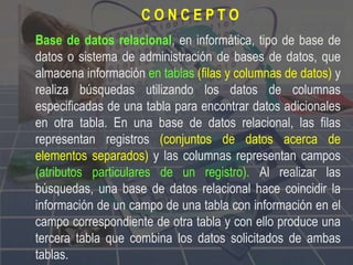 Base de datos relacional, en informática, tipo de base de
datos o sistema de administración de bases de datos, que
almacena información en tablas (filas y columnas de datos) y
realiza búsquedas utilizando los datos de columnas
especificadas de una tabla para encontrar datos adicionales
en otra tabla. En una base de datos relacional, las filas
representan registros (conjuntos de datos acerca de
elementos separados) y las columnas representan campos
(atributos particulares de un registro). Al realizar las
búsquedas, una base de datos relacional hace coincidir la
información de un campo de una tabla con información en el
campo correspondiente de otra tabla y con ello produce una
tercera tabla que combina los datos solicitados de ambas
tablas.
C O N C E P T O
 
