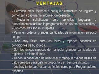 - Permiten crear fácilmente cualquier estructura de registro y
comenzar a capturar la información deseada
- Mediante sofisticados pero sencillos lenguajes o
procedimientos facilitan la programación de sistemas específicos
- Sus consultas son muy rápidas
- Permiten ordenar grandes cantidades de información en poco
tiempo.
- Son muy útiles para las listas y reportes basados en
condiciones de búsqueda.
- Son los únicos capaces de manipular grandes cantidades de
registros al mismo tiempo.
- Tienen la capacidad de relacionar y manipular varias bases de
datos creadas para distinto propósito y en tiempos distintos.
- Los hay tanto para usuarios finales como para Programadores
expertos.
V E N T A J A S
 