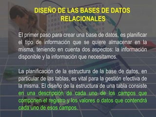 DISEÑO DE LAS BASES DE DATOS
RELACIONALES
El primer paso para crear una base de datos, es planificar
el tipo de información que se quiere almacenar en la
misma, teniendo en cuenta dos aspectos: la información
disponible y la información que necesitamos.
La planificación de la estructura de la base de datos, en
particular de las tablas, es vital para la gestión efectiva de
la misma. El diseño de la estructura de una tabla consiste
en una descripción de cada uno de los campos que
componen el registro y los valores o datos que contendrá
cada uno de esos campos.
 