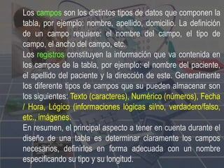 Los campos son los distintos tipos de datos que componen la
tabla, por ejemplo: nombre, apellido, domicilio. La definición
de un campo requiere: el nombre del campo, el tipo de
campo, el ancho del campo, etc.
Los registros constituyen la información que va contenida en
los campos de la tabla, por ejemplo: el nombre del paciente,
el apellido del paciente y la dirección de este. Generalmente
los diferente tipos de campos que su pueden almacenar son
los siguientes: Texto (caracteres), Numérico (números), Fecha
/ Hora, Lógico (informaciones lógicas si/no, verdadero/falso,
etc., imágenes.
En resumen, el principal aspecto a tener en cuenta durante el
diseño de una tabla es determinar claramente los campos
necesarios, definirlos en forma adecuada con un nombre
especificando su tipo y su longitud.
 