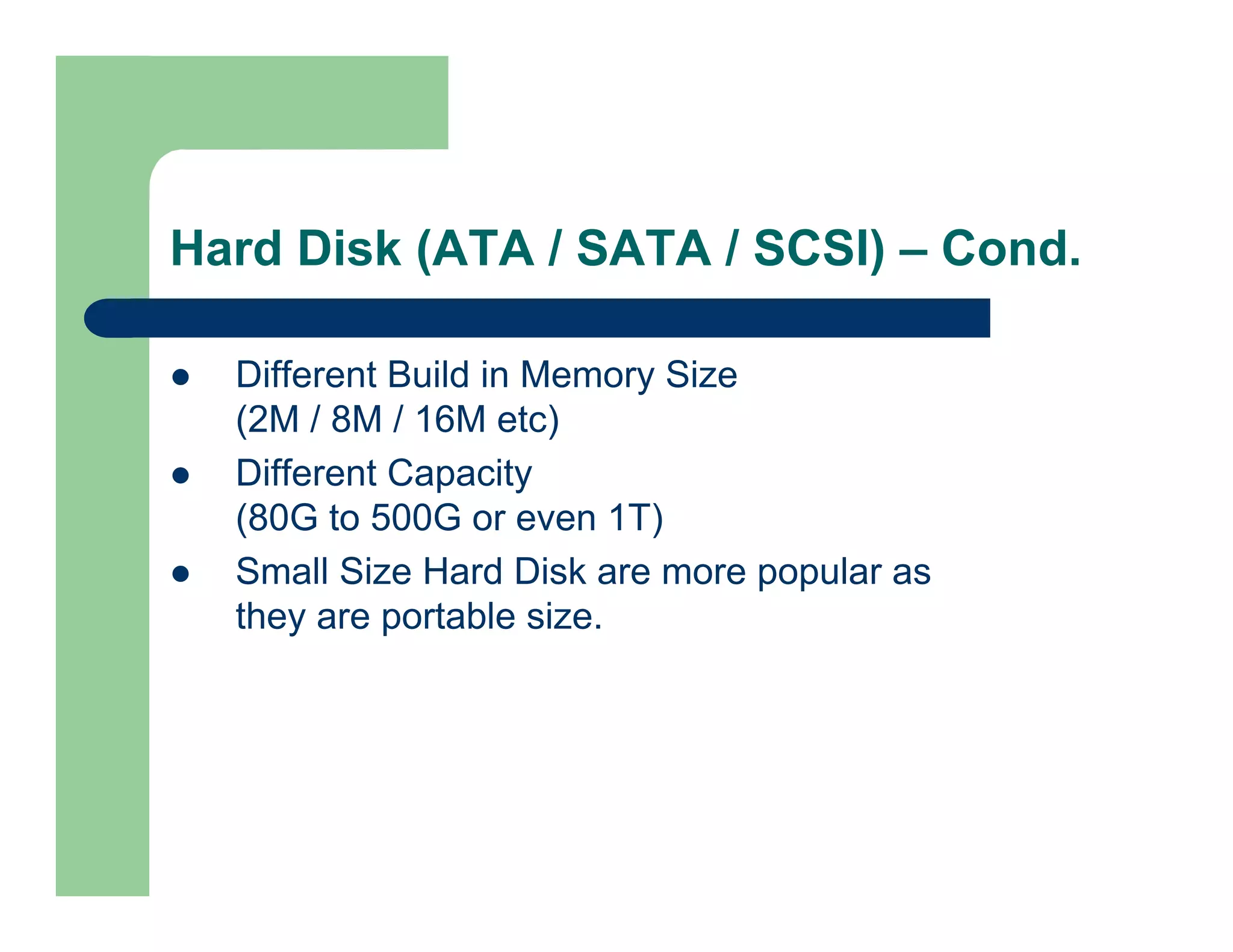 Hard Disk (ATA / SATA / SCSI) – Cond.
Different Build in Memory Size
(2M / 8M / 16M etc)
Different Capacity
(80G to 500G or even 1T)
Small Size Hard Disk are more popular as
they are portable size.

 