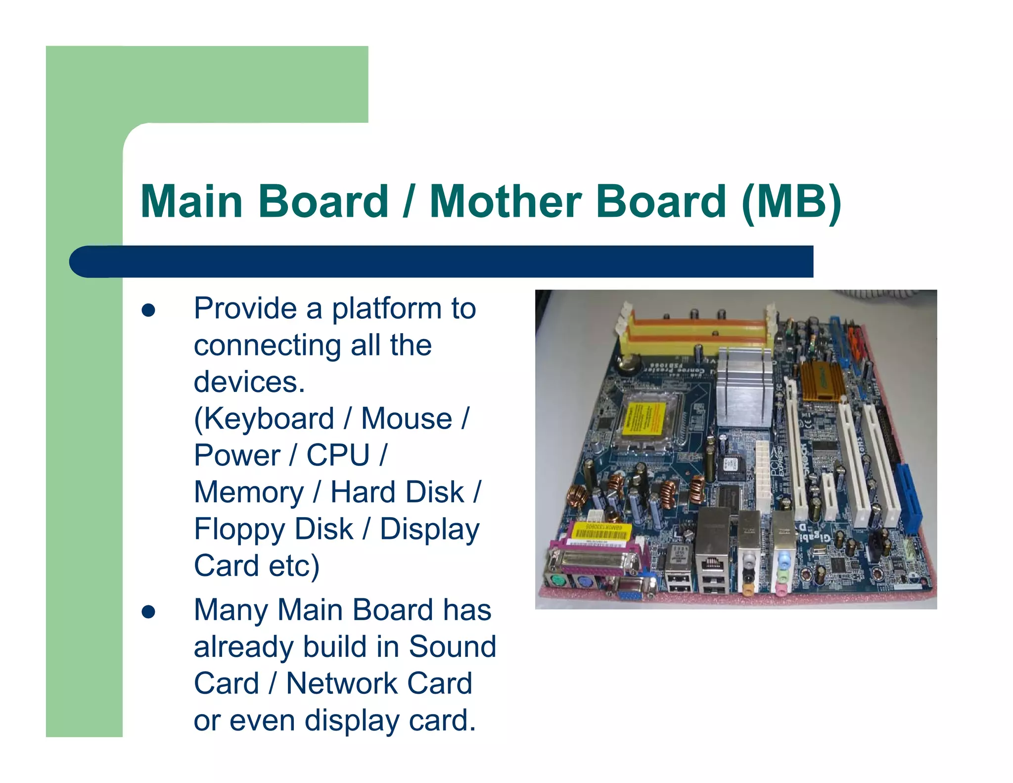 Main Board / Mother Board (MB)
Provide a platform to
connecting all the
devices.
(Keyboard / Mouse /
Power / CPU /
Memory / Hard Disk /
Floppy Disk / Display
Card etc)
Many Main Board has
already build in Sound
Card / Network Card
or even display card.

 