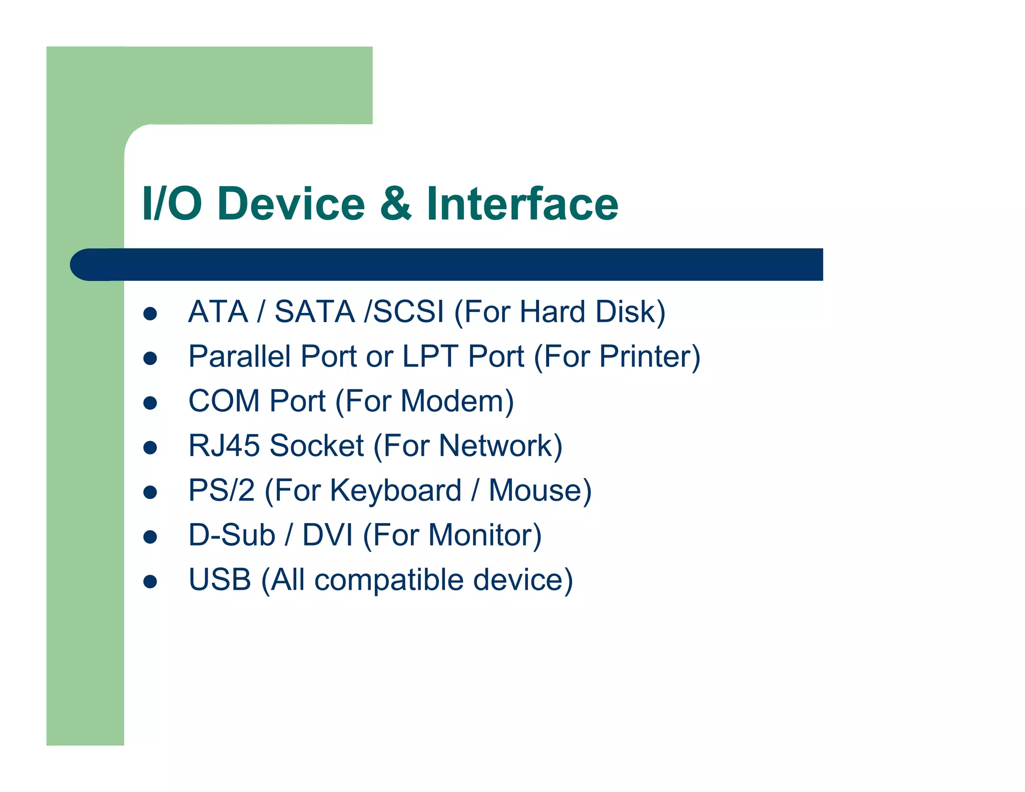 I/O Device & Interface
ATA / SATA /SCSI (For Hard Disk)
Parallel Port or LPT Port (For Printer)
COM Port (For Modem)
RJ45 Socket (For Network)
PS/2 (For Keyboard / Mouse)
D-Sub / DVI (For Monitor)
USB (All compatible device)

 