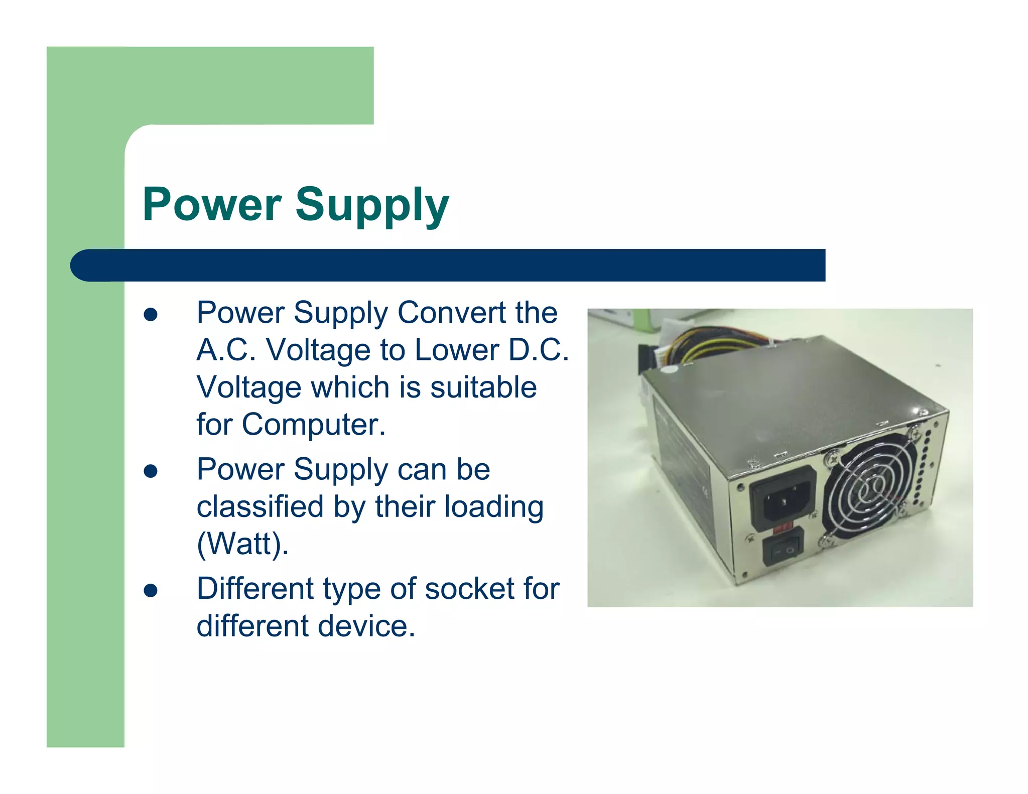 Power Supply
Power Supply Convert the
A.C. Voltage to Lower D.C.
Voltage which is suitable
for Computer.
Power Supply can be
classified by their loading
(Watt).
Different type of socket for
different device.

 