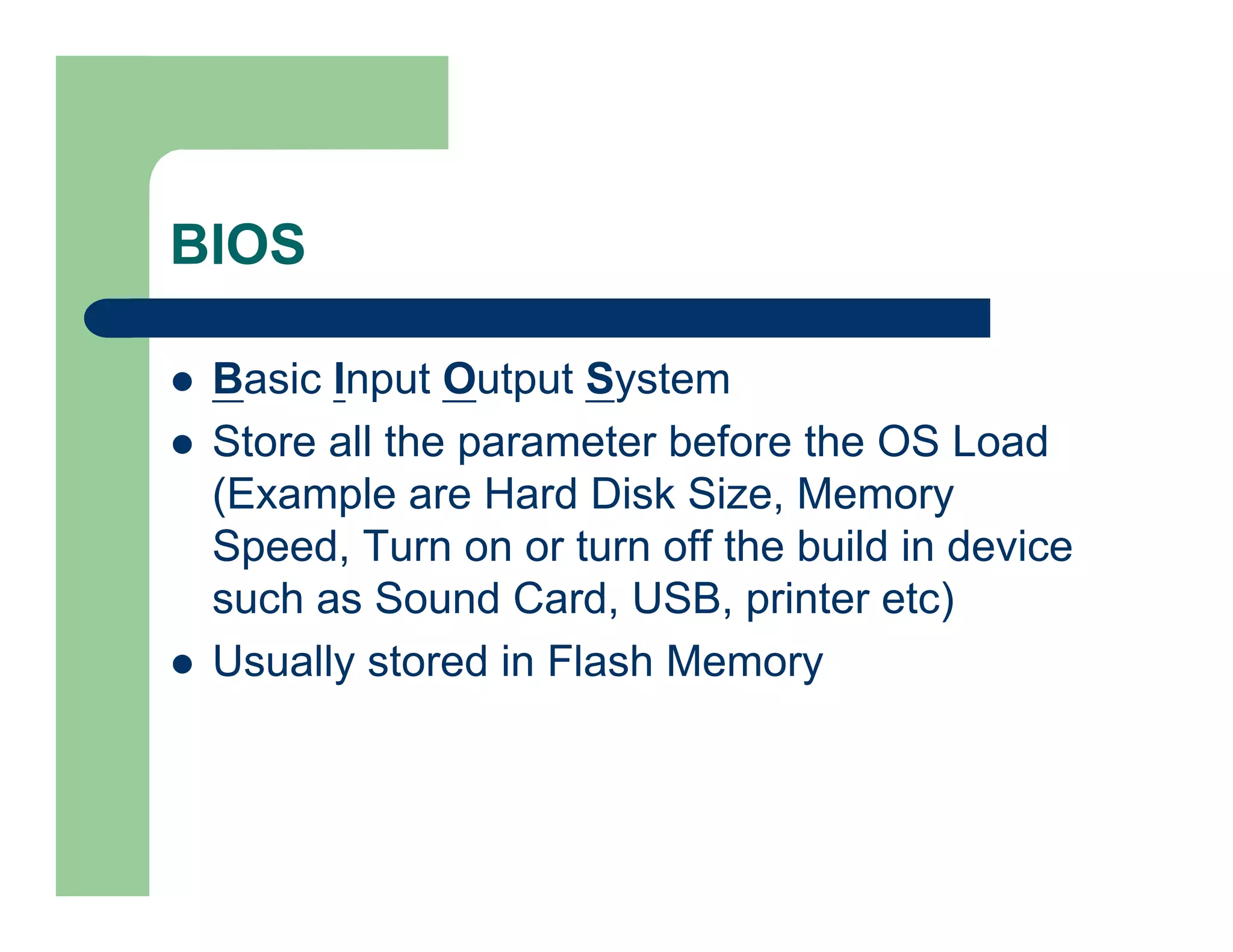 BIOS
Basic Input Output System
Store all the parameter before the OS Load
(Example are Hard Disk Size, Memory
Speed, Turn on or turn off the build in device
such as Sound Card, USB, printer etc)
Usually stored in Flash Memory

 