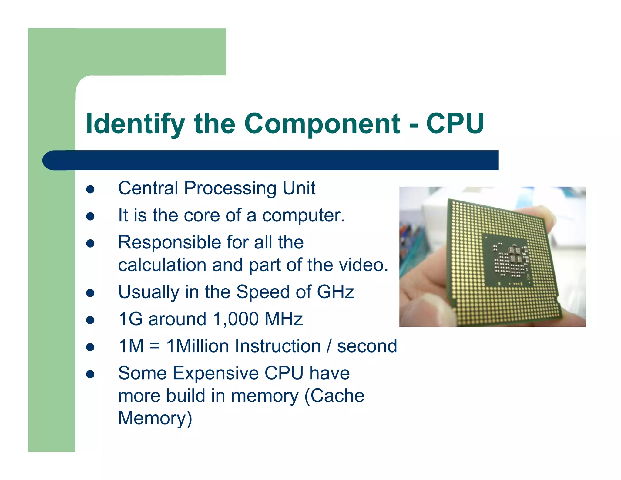 Identify the Component - CPU
Central Processing Unit
It is the core of a computer.
Responsible for all the
calculation and part of the video.
Usually in the Speed of GHz
1G around 1,000 MHz
1M = 1Million Instruction / second
Some Expensive CPU have
more build in memory (Cache
Memory)

 