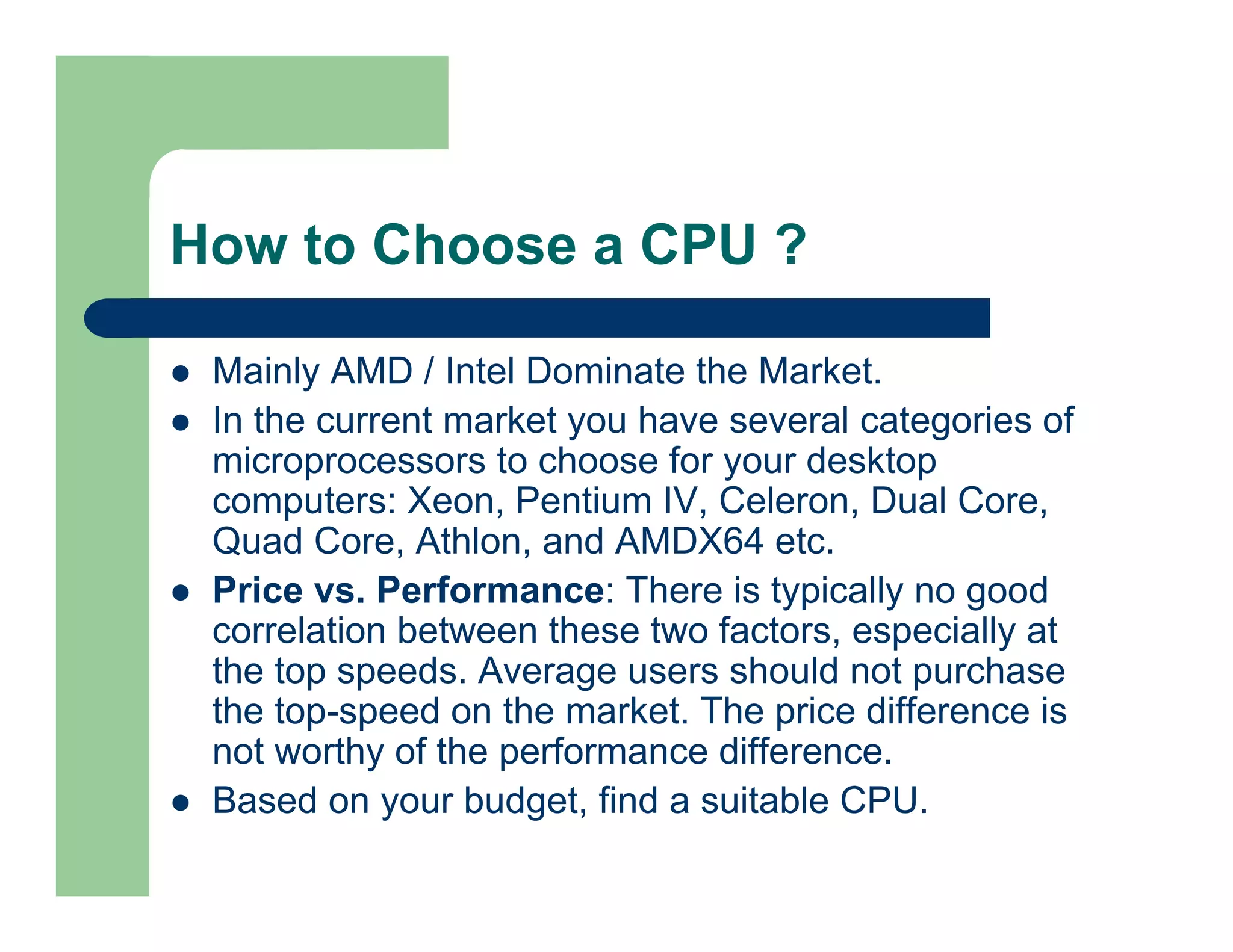 How to Choose a CPU ?
Mainly AMD / Intel Dominate the Market.
In the current market you have several categories of
microprocessors to choose for your desktop
computers: Xeon, Pentium IV, Celeron, Dual Core,
Quad Core, Athlon, and AMDX64 etc.
Price vs. Performance: There is typically no good
correlation between these two factors, especially at
the top speeds. Average users should not purchase
the top-speed on the market. The price difference is
not worthy of the performance difference.
Based on your budget, find a suitable CPU.

 