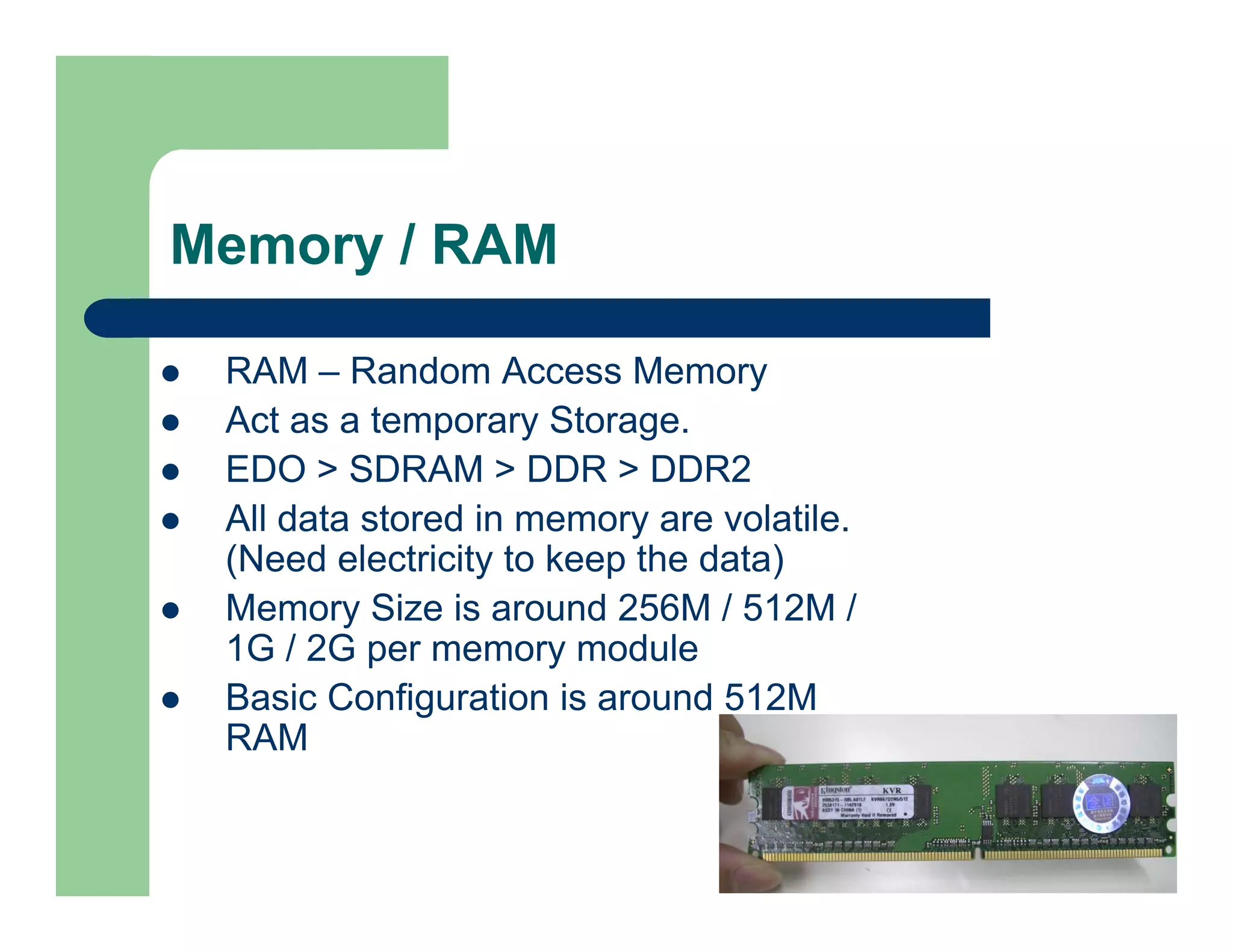 Memory / RAM
RAM – Random Access Memory
Act as a temporary Storage.
EDO > SDRAM > DDR > DDR2
All data stored in memory are volatile.
(Need electricity to keep the data)
Memory Size is around 256M / 512M /
1G / 2G per memory module
Basic Configuration is around 512M
RAM

 