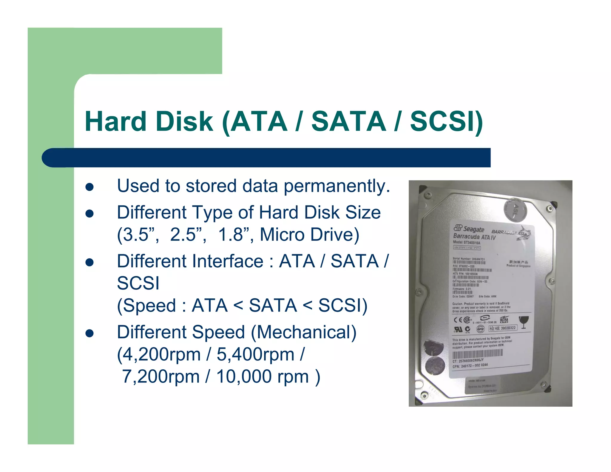 Hard Disk (ATA / SATA / SCSI)
Used to stored data permanently.
Different Type of Hard Disk Size
(3.5”, 2.5”, 1.8”, Micro Drive)
Different Interface : ATA / SATA /
SCSI
(Speed : ATA < SATA < SCSI)
Different Speed (Mechanical)
(4,200rpm / 5,400rpm /
7,200rpm / 10,000 rpm )

 