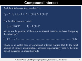 Compound Interest
11
Dr. Hassan Ashraf _ Civil Engineering Department_ CU Islamabad _ Wah Campus
And the total amount accumulated is
F2 = P + I1 + I2 = P + iP + i (1+i) P= P (1+i)2
For the third interest period,
I3= i (1+i)2 P F3 = P (1+i)3
and so on. In general, if there are n interest periods, we have (dropping
the subscript):
F= P ( 1 + i )n ………………………………………………………. (1.3)
which is so called law of compound interest. Notice that F, the total
amount of money accumulated, increases exponentially with n, the time
period measured in interest periods.
 