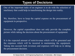 Types of Decisions
3
Dr. Hassan Ashraf _ Civil Engineering Department_ CU Islamabad _ Wah Campus
One of the important tasks of an engineer is to do with the selection of
machinery that could help in transforming the design into reality.
We, therefore, have to keep the capital expense on the procurement of
equipment in perspective.
However, the capital expenditure does not only provide the complete
picture while taking the decision about the procurement of equipment.
It is the expected amount of rents/revenue which will be generated and
the expenses which will be incurred in maintaining the equipment.
Taking into account both revenues and expenses will help us in taking
the procurement decision.
 