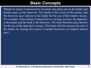 Basic Concepts
5
Dr. Hassan Ashraf _ Civil Engineering Department_ CU Islamabad _ Wah Campus
Whenever money is borrowed or invested, one party acts as the lender and
another party as the borrower. The lender is the owner of the money, and
the borrower pays interest to the lender for the use of the lender's money.
For example, when money is deposited in a savings account, the depositor
is the lender and the bank is the borrower. The bank therefore pays interest
for the use of the depositor's money. (The bank will then assume the role of
the lender, by loaning this money to another borrower, at a higher interest
rate.)
 