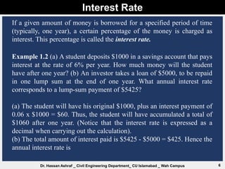 Interest Rate
6
Dr. Hassan Ashraf _ Civil Engineering Department_ CU Islamabad _ Wah Campus
If a given amount of money is borrowed for a specified period of time
(typically, one year), a certain percentage of the money is charged as
interest. This percentage is called the interest rate.
Example 1.2 (a) A student deposits $1000 in a savings account that pays
interest at the rate of 6% per year. How much money will the student
have after one year? (b) An investor takes a loan of $5000, to be repaid
in one lump sum at the end of one year. What annual interest rate
corresponds to a lump-sum payment of $5425?
(a) The student will have his original $1000, plus an interest payment of
0.06 x $1000 = $60. Thus, the student will have accumulated a total of
$1060 after one year. (Notice that the interest rate is expressed as a
decimal when carrying out the calculation).
(b) The total amount of interest paid is $5425 - $5000 = $425. Hence the
annual interest rate is
 