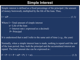 Simple Interest
8
Dr. Hassan Ashraf _ Civil Engineering Department_ CU Islamabad _ Wah Campus
Simple interest is defined as a fixed percentage of the principal ( the amount
of money borrowed), multiplied by the life of the loan. Thus,
I = niP………………………………………………………………….. (1.1)
Where I = Total amount of simple interest
n= Life of the loan
i= Interest rate ( expressed as a decimal)
P= Principal
It is understood that n and I refer to the same unit of time ( e.g., the year)
Normally, when a simple interest loan is made, nothing is repaid until the end
of the loan period; then, both the principal and the accumulated interest are
repaid. The total amount due can be expressed as :
F = P + I = P + niP = P ( 1 + ni)………………………………………… (1.2)
 