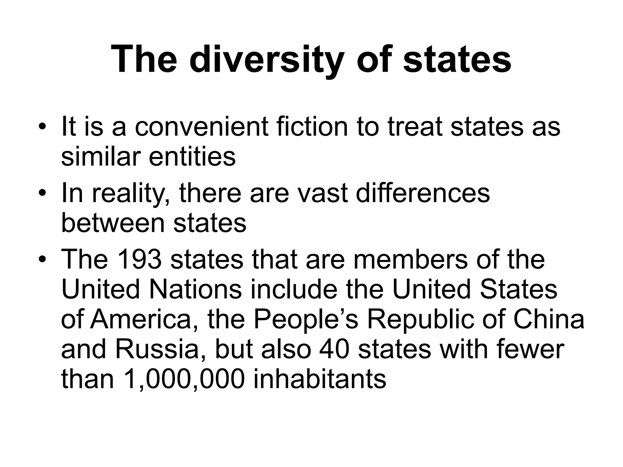The diversity of states
• It is a convenient fiction to treat states as
similar entities
• In reality, there are vast differences
between states
• The 193 states that are members of the
United Nations include the United States
of America, the People’s Republic of China
and Russia, but also 40 states with fewer
than 1,000,000 inhabitants
 