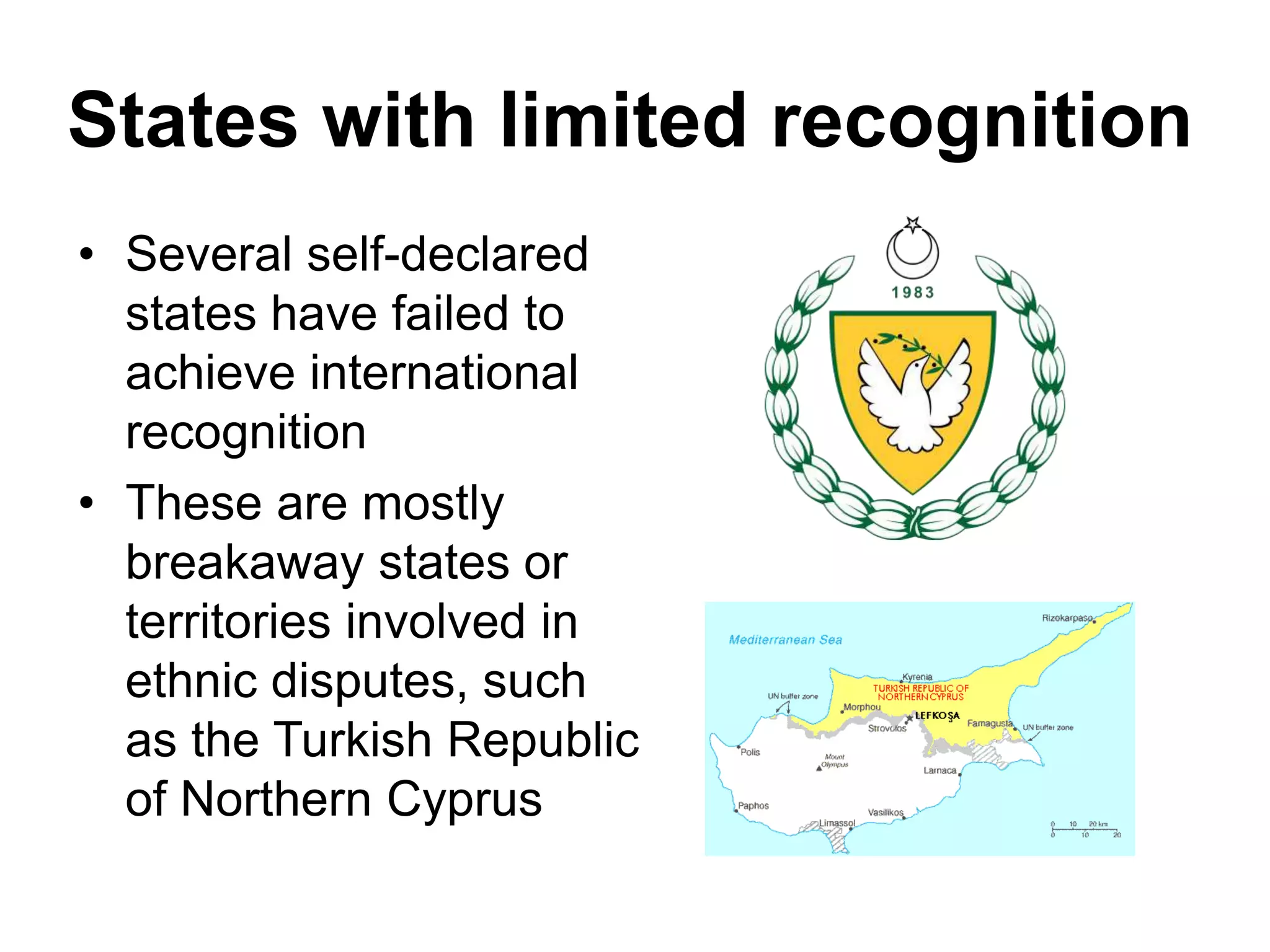 States with limited recognition
• Several self-declared
states have failed to
achieve international
recognition
• These are mostly
breakaway states or
territories involved in
ethnic disputes, such
as the Turkish Republic
of Northern Cyprus
 